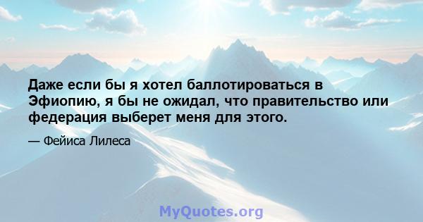 Даже если бы я хотел баллотироваться в Эфиопию, я бы не ожидал, что правительство или федерация выберет меня для этого.