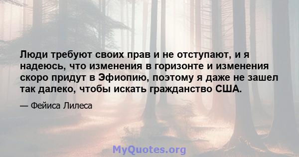 Люди требуют своих прав и не отступают, и я надеюсь, что изменения в горизонте и изменения скоро придут в Эфиопию, поэтому я даже не зашел так далеко, чтобы искать гражданство США.