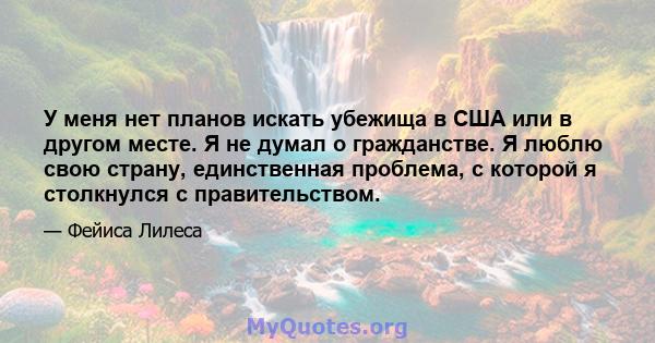 У меня нет планов искать убежища в США или в другом месте. Я не думал о гражданстве. Я люблю свою страну, единственная проблема, с которой я столкнулся с правительством.