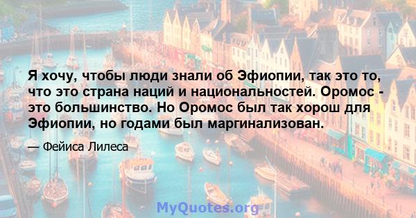 Я хочу, чтобы люди знали об Эфиопии, так это то, что это страна наций и национальностей. Оромос - это большинство. Но Оромос был так хорош для Эфиопии, но годами был маргинализован.