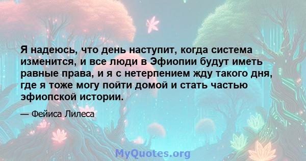 Я надеюсь, что день наступит, когда система изменится, и все люди в Эфиопии будут иметь равные права, и я с нетерпением жду такого дня, где я тоже могу пойти домой и стать частью эфиопской истории.