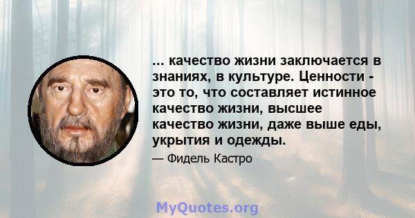 ... качество жизни заключается в знаниях, в культуре. Ценности - это то, что составляет истинное качество жизни, высшее качество жизни, даже выше еды, укрытия и одежды.