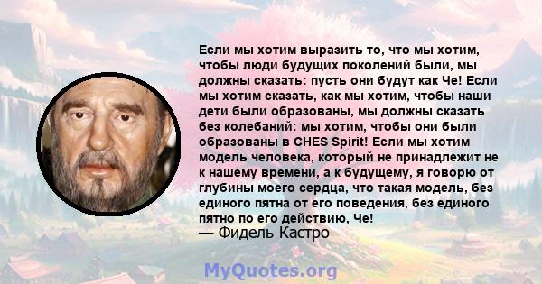 Если мы хотим выразить то, что мы хотим, чтобы люди будущих поколений были, мы должны сказать: пусть они будут как Че! Если мы хотим сказать, как мы хотим, чтобы наши дети были образованы, мы должны сказать без