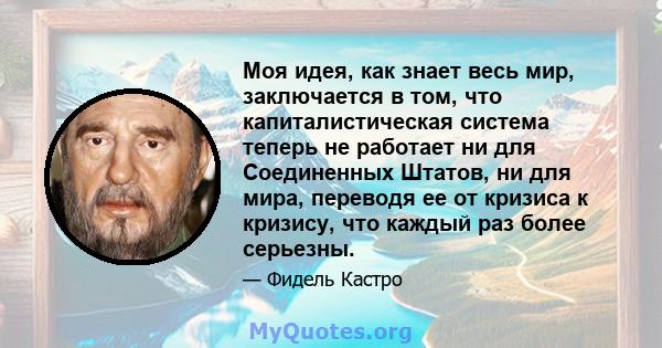 Моя идея, как знает весь мир, заключается в том, что капиталистическая система теперь не работает ни для Соединенных Штатов, ни для мира, переводя ее от кризиса к кризису, что каждый раз более серьезны.