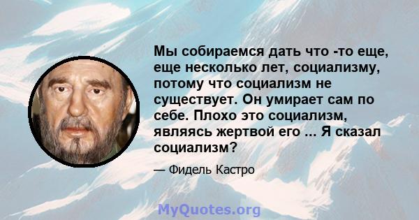 Мы собираемся дать что -то еще, еще несколько лет, социализму, потому что социализм не существует. Он умирает сам по себе. Плохо это социализм, являясь жертвой его ... Я сказал социализм?