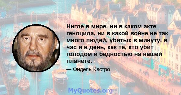 Нигде в мире, ни в каком акте геноцида, ни в какой войне не так много людей, убитых в минуту, в час и в день, как те, кто убит голодом и бедностью на нашей планете.