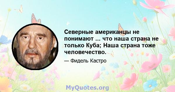 Северные американцы не понимают ... что наша страна не только Куба; Наша страна тоже человечество.