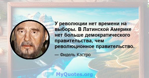 У революции нет времени на выборы. В Латинской Америке нет больше демократического правительства, чем революционное правительство.