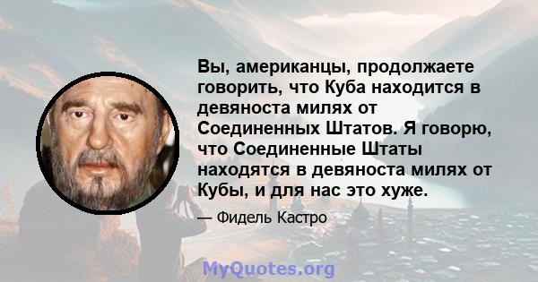 Вы, американцы, продолжаете говорить, что Куба находится в девяноста милях от Соединенных Штатов. Я говорю, что Соединенные Штаты находятся в девяноста милях от Кубы, и для нас это хуже.