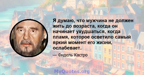 Я думаю, что мужчина не должен жить до возраста, когда он начинает ухудшаться, когда пламя, которое осветило самый яркий момент его жизни, ослабевает.