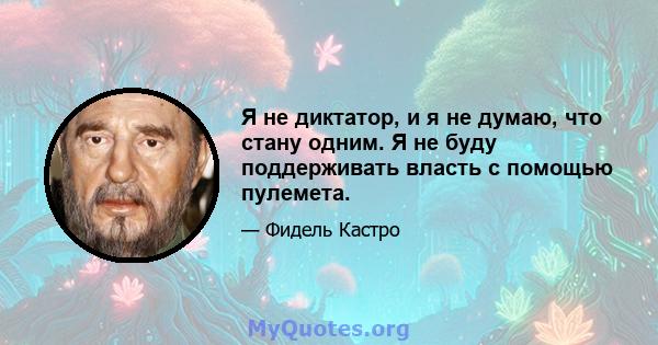 Я не диктатор, и я не думаю, что стану одним. Я не буду поддерживать власть с помощью пулемета.