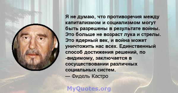 Я не думаю, что противоречия между капитализмом и социализмом могут быть разрешены в результате войны. Это больше не возраст лука и стрелы. Это ядерный век, и война может уничтожить нас всех. Единственный способ