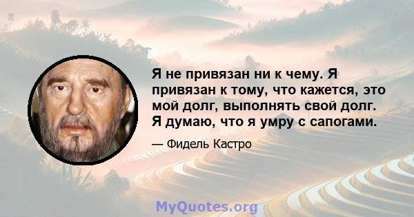 Я не привязан ни к чему. Я привязан к тому, что кажется, это мой долг, выполнять свой долг. Я думаю, что я умру с сапогами.