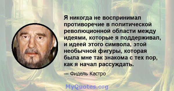 Я никогда не воспринимал противоречие в политической революционной области между идеями, которые я поддерживал, и идеей этого символа, этой необычной фигуры, которая была мне так знакома с тех пор, как я начал