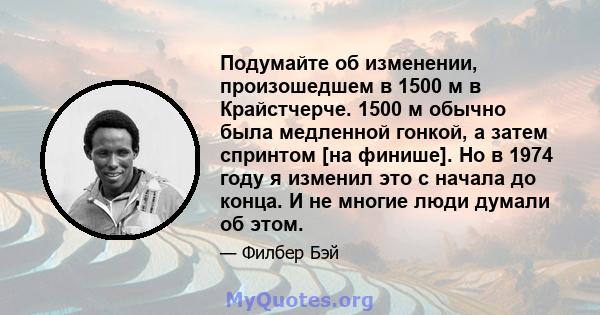 Подумайте об изменении, произошедшем в 1500 м в Крайстчерче. 1500 м обычно была медленной гонкой, а затем спринтом [на финише]. Но в 1974 году я изменил это с начала до конца. И не многие люди думали об этом.