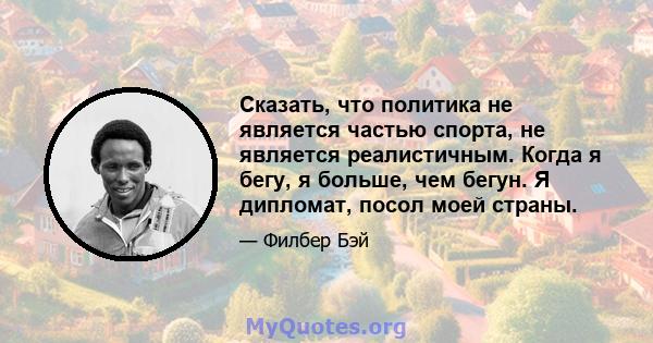 Сказать, что политика не является частью спорта, не является реалистичным. Когда я бегу, я больше, чем бегун. Я дипломат, посол моей страны.