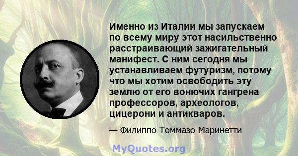 Именно из Италии мы запускаем по всему миру этот насильственно расстраивающий зажигательный манифест. С ним сегодня мы устанавливаем футуризм, потому что мы хотим освободить эту землю от его вонючих гангрена