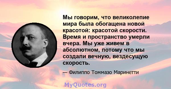 Мы говорим, что великолепие мира была обогащена новой красотой: красотой скорости. Время и пространство умерли вчера. Мы уже живем в абсолютном, потому что мы создали вечную, вездесущую скорость.