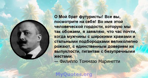 O Мой брат футуристы! Все вы, посмотрите на себя! Во имя этой человеческой гордости, которую мы так обожаем, я заявляю, что час почти, когда мужчины с широкими храмами и стальными подбородками великолепно рожают, с