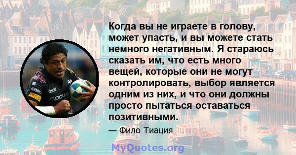 Когда вы не играете в голову, может упасть, и вы можете стать немного негативным. Я стараюсь сказать им, что есть много вещей, которые они не могут контролировать, выбор является одним из них, и что они должны просто