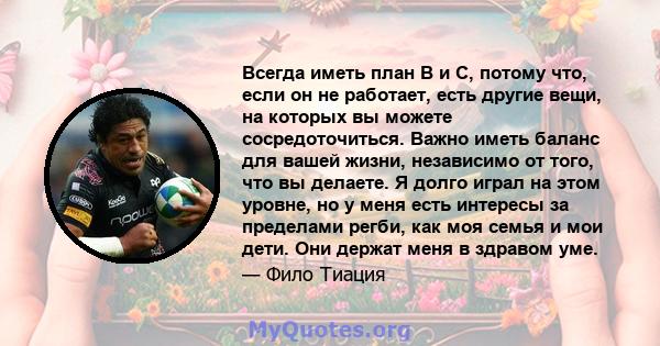 Всегда иметь план B и C, потому что, если он не работает, есть другие вещи, на которых вы можете сосредоточиться. Важно иметь баланс для вашей жизни, независимо от того, что вы делаете. Я долго играл на этом уровне, но