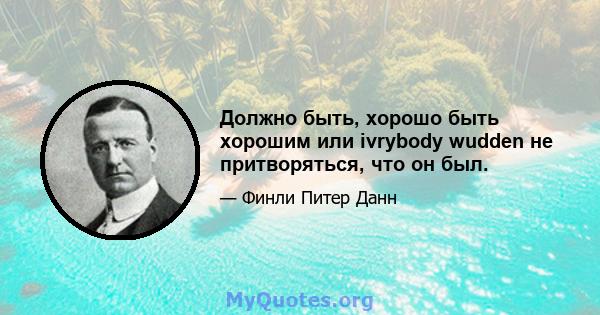 Должно быть, хорошо быть хорошим или ivrybody wudden не притворяться, что он был.