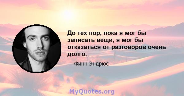 До тех пор, пока я мог бы записать вещи, я мог бы отказаться от разговоров очень долго.