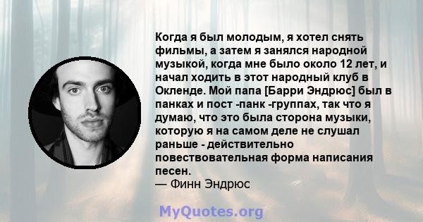 Когда я был молодым, я хотел снять фильмы, а затем я занялся народной музыкой, когда мне было около 12 лет, и начал ходить в этот народный клуб в Окленде. Мой папа [Барри Эндрюс] был в панках и пост -панк -группах, так