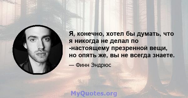 Я, конечно, хотел бы думать, что я никогда не делал по -настоящему презренной вещи, но опять же, вы не всегда знаете.