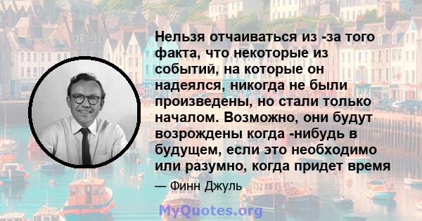 Нельзя отчаиваться из -за того факта, что некоторые из событий, на которые он надеялся, никогда не были произведены, но стали только началом. Возможно, они будут возрождены когда -нибудь в будущем, если это необходимо