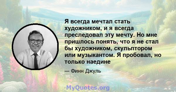 Я всегда мечтал стать художником, и я всегда преследовал эту мечту. Но мне пришлось понять, что я не стал бы художником, скульптором или музыкантом. Я пробовал, но только наедине