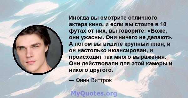 Иногда вы смотрите отличного актера кино, и если вы стоите в 10 футах от них, вы говорите: «Боже, они ужасны. Они ничего не делают». А потом вы видите крупный план, и он настолько нюансирован, и происходит так много