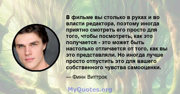 В фильме вы столько в руках и во власти редактора, поэтому иногда приятно смотреть его просто для того, чтобы посмотреть, как это получается - это может быть настолько отличается от того, как вы это представляли. Но