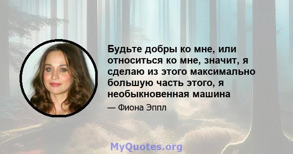 Будьте добры ко мне, или относиться ко мне, значит, я сделаю из этого максимально большую часть этого, я необыкновенная машина