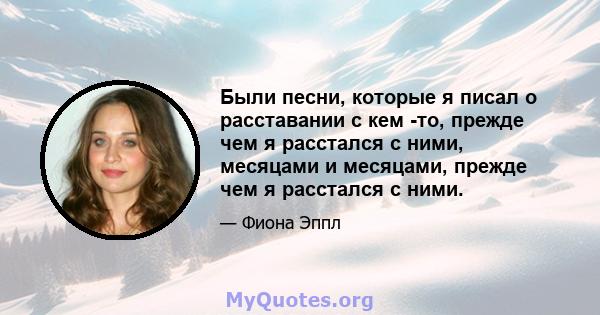 Были песни, которые я писал о расставании с кем -то, прежде чем я расстался с ними, месяцами и месяцами, прежде чем я расстался с ними.