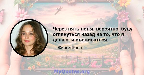 Через пять лет я, вероятно, буду оглянуться назад на то, что я делаю, и съеживаться.