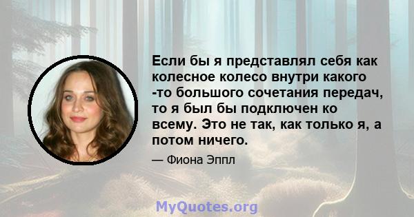 Если бы я представлял себя как колесное колесо внутри какого -то большого сочетания передач, то я был бы подключен ко всему. Это не так, как только я, а потом ничего.