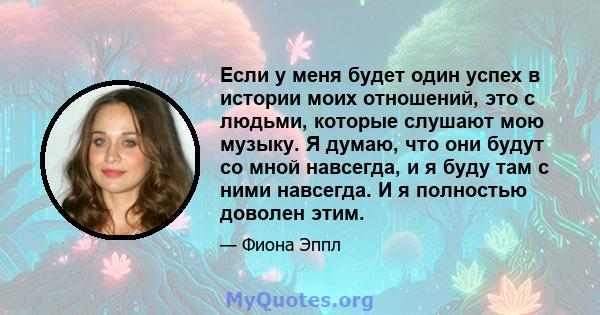 Если у меня будет один успех в истории моих отношений, это с людьми, которые слушают мою музыку. Я думаю, что они будут со мной навсегда, и я буду там с ними навсегда. И я полностью доволен этим.