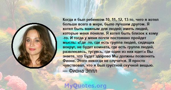 Когда я был ребенком-10, 11, 12, 13-то, чего я хотел больше всего в мире, было лучшим другом. Я хотел быть важным для людей; иметь людей, которые меня поняли. Я хотел быть близок к кому -то. И тогда у меня почти