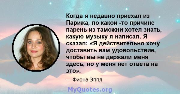 Когда я недавно приехал из Парижа, по какой -то причине парень из таможни хотел знать, какую музыку я написал. Я сказал: «Я действительно хочу доставить вам удовольствие, чтобы вы не держали меня здесь, но у меня нет