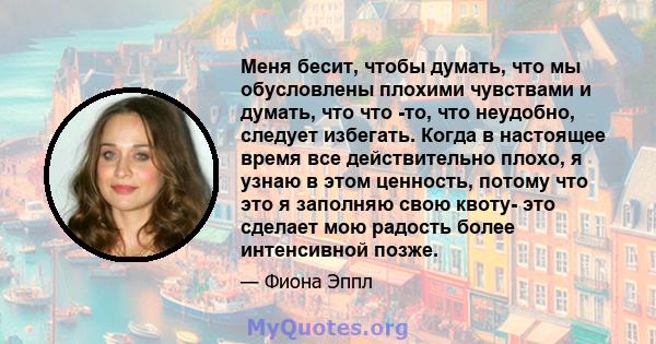 Меня бесит, чтобы думать, что мы обусловлены плохими чувствами и думать, что что -то, что неудобно, следует избегать. Когда в настоящее время все действительно плохо, я узнаю в этом ценность, потому что это я заполняю