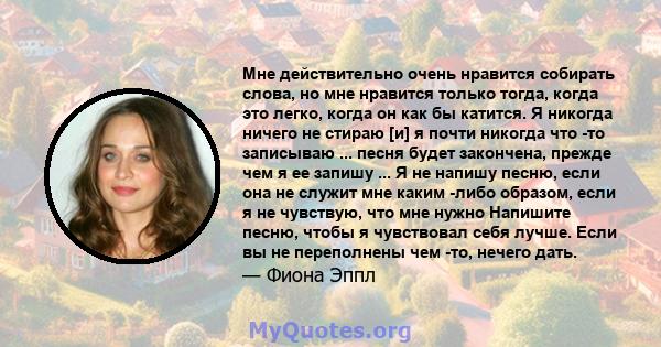 Мне действительно очень нравится собирать слова, но мне нравится только тогда, когда это легко, когда он как бы катится. Я никогда ничего не стираю [и] я почти никогда что -то записываю ... песня будет закончена, прежде 