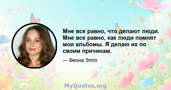 Мне все равно, что делают люди. Мне все равно, как люди помнят мои альбомы. Я делаю их по своим причинам.