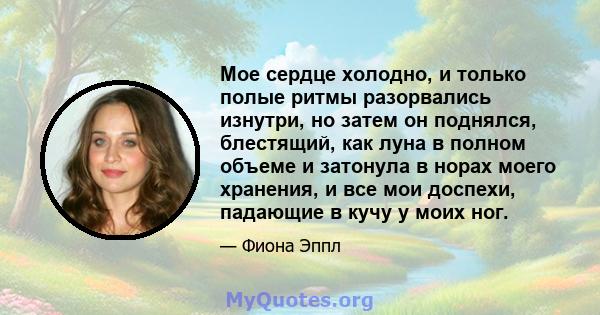 Мое сердце холодно, и только полые ритмы разорвались изнутри, но затем он поднялся, блестящий, как луна в полном объеме и затонула в норах моего хранения, и все мои доспехи, падающие в кучу у моих ног.