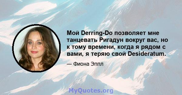 Мой Derring-Do позволяет мне танцевать Ригадун вокруг вас, но к тому времени, когда я рядом с вами, я теряю свой Desideratum.