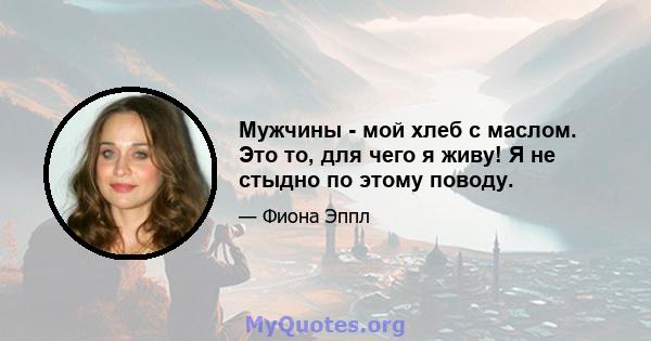 Мужчины - мой хлеб с маслом. Это то, для чего я живу! Я не стыдно по этому поводу.