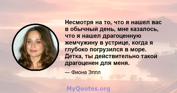 Несмотря на то, что я нашел вас в обычный день, мне казалось, что я нашел драгоценную жемчужину в устрице, когда я глубоко погрузился в море. Детка, ты действительно такой драгоценен для меня.