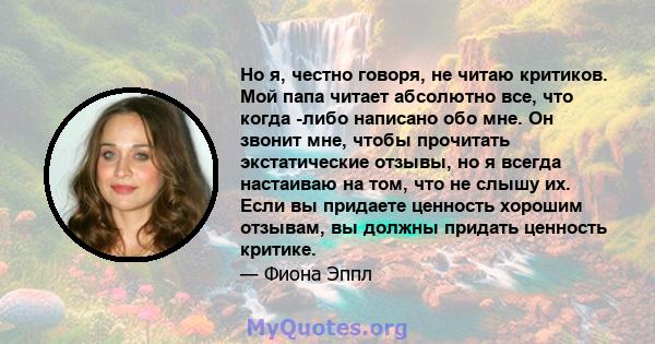 Но я, честно говоря, не читаю критиков. Мой папа читает абсолютно все, что когда -либо написано обо мне. Он звонит мне, чтобы прочитать экстатические отзывы, но я всегда настаиваю на том, что не слышу их. Если вы