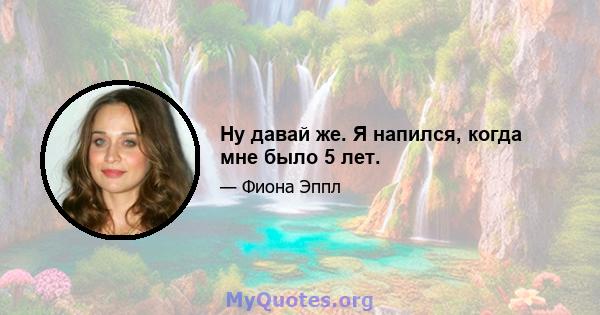 Ну давай же. Я напился, когда мне было 5 лет.