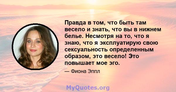 Правда в том, что быть там весело и знать, что вы в нижнем белье. Несмотря на то, что я знаю, что я эксплуатирую свою сексуальность определенным образом, это весело! Это повышает мое эго.